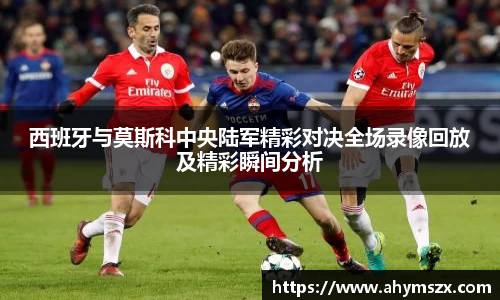 西班牙与莫斯科中央陆军精彩对决全场录像回放及精彩瞬间分析